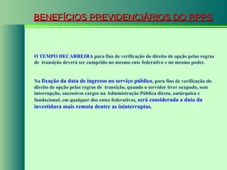 BENEFÍCIOS PREVIDENCIÁRIOS DO RPPS O TEMPO DECARREIRA  para fins de verificação do direito de opção pelas regras de  transição deverá ser cumprido no mesmo ente federativo e no mesmo poder. Na  fixação da data de ingresso no serviço público , para fins de verificação do direito de opção pelas regras de  transição, quando o servidor tiver ocupado, sem interrupção, sucessivos cargos na Administração Pública direta, autárquica e fundacional, em qualquer dos entes federativos,  será considerada a data da investidura mais remota dentre as ininterruptas . 