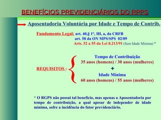 BENEFÍCIOS PREVIDENCIÁRIOS DO RPPS Fundamento Legal:   art. 40, § 1°, III, a, da CRFB   art. 58 da  ON MPS/SPS  02/09   Arts. 52 a 55 da Lei 8.213/91  (Sem Idade Mínima)  * Aposentadoria Voluntária por Idade e Tempo de Contrib. REQUISITOS  : + Idade Mínima   35 anos (homens) / 30 anos (mulheres) 60 anos (homens) / 55 anos (mulheres) { Tempo de Contribuição *  O RGPS não possui tal benefício, mas apenas a Aposentadoria por tempo de contribuição, a qual apesar de independer de idade mínima, sofre a incidência do fator previdenciário. 