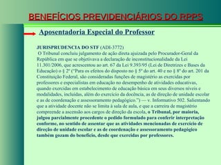 BENEFÍCIOS PREVIDENCIÁRIOS DO RPPS Aposentadoria Especial do Professor JURISPRUDENCIA DO STF  (ADI-3772)   O Tribunal concluiu julgamento de ação direta ajuizada pelo Procurador-Geral da República em que se objetivava a declaração de inconstitucionalidade da Lei 11.301/2006, que acrescentou ao art. 67 da Lei 9.393/95 (Lei de Diretrizes e Bases da Educação) o § 2º (“Para os efeitos do disposto no § 5º do art. 40 e no § 8º do art. 201 da Constituição Federal, são consideradas funções de magistério as exercidas por professores e especialistas em educação no desempenho de atividades educativas, quando exercidas em estabelecimento de educação básica em seus diversos níveis e modalidades, incluídas, além do exercício da docência, as de direção de unidade escolar e as de coordenação e assessoramento pedagógico.”) — v. Informativo 502. Salientando que a atividade docente não se limita à sala de aula, e que a carreira de magistério compreende a ascensão aos cargos de direção da escola,  o Tribunal, por maioria, julgou parcialmente procedente o pedido formulado para conferir interpretação conforme, no sentido de assentar que as atividades mencionadas de exercício de direção de unidade escolar e as de coordenação e assessoramento pedagógico também gozam do benefício, desde que exercidas por professores.  
