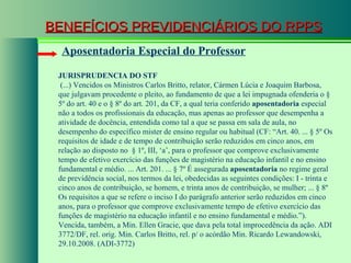 BENEFÍCIOS PREVIDENCIÁRIOS DO RPPS Aposentadoria Especial do Professor JURISPRUDENCIA DO STF  (...) Vencidos os Ministros Carlos Britto, relator, Cármen Lúcia e Joaquim Barbosa, que julgavam procedente o pleito, ao fundamento de que a lei impugnada ofenderia o § 5º do art. 40 e o § 8º do art. 201, da CF, a qual teria conferido  aposentadoria  especial não a todos os profissionais da educação, mas apenas ao professor que desempenha a atividade de docência, entendida como tal a que se passa em sala de aula, no desempenho do específico mister de ensino regular ou habitual (CF: “Art. 40. ... § 5º Os requisitos de idade e de tempo de contribuição serão reduzidos em cinco anos, em relação ao disposto no  § 1º, III, ‘a’, para o professor que comprove exclusivamente tempo de efetivo exercício das funções de magistério na educação infantil e no ensino fundamental e médio. ... Art. 201. ... § 7º É assegurada  aposentadoria  no regime geral de previdência social, nos termos da lei, obedecidas as seguintes condições: I - trinta e cinco anos de contribuição, se homem, e trinta anos de contribuição, se mulher; ... § 8º Os requisitos a que se refere o inciso I do parágrafo anterior serão reduzidos em cinco anos, para o professor que comprove exclusivamente tempo de efetivo exercício das funções de magistério na educação infantil e no ensino fundamental e médio.”). Vencida, também, a Min. Ellen Gracie, que dava pela total improcedência da ação. ADI 3772/DF, rel. orig. Min. Carlos Britto, rel. p/ o acórdão Min. Ricardo Lewandowski, 29.10.2008. (ADI-3772) 