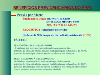 BENEFÍCIOS PREVIDENCIÁRIOS DO RPPS Fundamento Legal:   art. 40, § 7°, da CRFB   art. 66 da ON MPS/SPS  02/09   Arts. 74 a 79 da Lei 8.213/91   Pensão por Morte REQUISITO  :  Falecimento do servidor CÁLCULO: SE APOSENTADO À DATA DO ÓBITO: A totalidade dos proventos percebidos pelo aposentado na data anterior à do óbito, até o limite máximo estabelecido para os benefícios do RGPS, acrescida de setenta por cento da parcela excedente a esse limite; ou SE EM ATIVIDADE À DATA DO ÓBITO: totalidade da remuneração do servidor no cargo efetivo na data anterior à do óbito, até o limite máximo estabelecido para os benefícios do RGPS, acrescida de setenta por cento da parcela excedente a esse limite, se o falecimento ocorrer quando o servidor ainda estiver em atividade. (Redutor de 30% do que exceder o limite máximo do  RGPS .) 