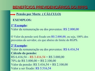 BENEFÍCIOS PREVIDENCIÁRIOS DO RPPS Pensão por Morte  ( CÁLCULO) 1º Exemplo : Valor da remuneração ou dos proventos:  R$ 2.000,00 O Valor da pensão será fixado em  R$ 2.000,00 , ou seja, 100% dos proventos do servidor, eis que abaixo do limite do RGPS. 2º Exemplo : Valor da remuneração ou dos proventos:  R$ 6.416,54 Cálculo da pensão: R$ 6.416,54 –  R$ 3.416,54  = R$ 3.000,00 70% de R$ 3.000,00 = R$ 2.100,00 Valor da pensão: R$ 3.416,54 + R$ 2.100,00 Valor a ser fixado:  R$ 5.516,54 EXEMPLOS: 