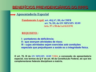 BENEFÍCIOS PREVIDENCIÁRIOS DO RPPS Fundamento Legal:   art. 40, § 4°, III, da CRFB   art. 76, III, da ON MPS/SPS  02/09   Arts. 57 e 58 da Lei 8.213/91   Aposentadoria Especial REQUISITO  : I - portadores de deficiência; II - que exerçam atividades de risco;  III - cujas atividades sejam exercidas sob condições especiais que prejudiquem a saúde ou a integridade física. O art. 76, III da  ON MPS/SPS  02/09  VEDA  a concessão de aposentadoria especial, nos termos do § 4 º  do art. 40 da Constitui ç ão Federal, at é  que leis complementares federais disciplinem a mat é ria. 