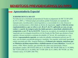 BENEFÍCIOS PREVIDENCIÁRIOS DO RPPS Aposentadoria Especial JURISPRUDENCIA DO STF Na linha da nova orientação jurisprudencial fixada no julgamento do MI 721/DF (DJE de 30.11.2007), o Tribunal julgou procedente pedido formulado em mandado de injunção para, reconhecendo a mora legislativa e a necessidade de se dar eficácia às normas constitucionais e efetividade ao direito do impetrante,  suprir a falta da norma regulamentadora a que se refere o art. 40, § 4º, da CF, aplicando ao caso, no que couber e a partir da comprovação dos dados perante a autoridade administrativa competente, o art. 57 da Lei 8.213/91.  Tratava-se, na espécie, de mandado de injunção impetrado por investigador da polícia civil do Estado de São Paulo que pleiteava fosse suprida a lacuna normativa constante do aludido § 4º do art. 40, assentando-se o seu direito à  aposentadoria especial,  em razão do trabalho estritamente policial, por 25 anos, em atividade considerada perigosa e insalubre. Em seguida, resolvendo questão de ordem suscitada pelo Min. Joaquim Barbosa,  o Tribunal, por maioria, autorizou que os Ministros decidam monocrática e definitivamente os casos idênticos.  Vencido, no ponto, o Min. Marco Aurélio, que entendia não caber essa autorização. Outros precedentes citados: MI 670/ES (DJE de 31.10.2008); MI 708/DF (DJE de 31.10.2008); MI 712/PA (DJE de 31.10.2008); MI 715/DF (DJU de 4.3.2005). MI 795/DF, rel. Min. Cármen Lúcia, 15.4.2009. (MI-795)  
