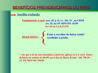 BENEFÍCIOS PREVIDENCIÁRIOS DO RPPS Fundamento Legal:   arts. 40,  § 12, c/c  201, IV , da CRFB   art. 55, da ON MPS/SPS  02/09   Art. 80 da Lei 8.213/91   Auxílio-reclusão REQUISITO  : Estar o servidor de baixa renda *  recolhido à prisão. { * Ate que a lei do ente discipline a materia, aplicar-se-a o valor  limite definido no ambito do RGPS para fins de Baixa Renda = R$ 798,30 – PT IM MPS/MF 350/09 