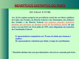 BENEFÍCIOS DISTINTOS DO RGPS (Art. 5 da Lei  9.717-98) Art. 5 o  Os regimes próprios de previdência social dos servidores públicos da União, dos Estados, do Distrito Federal e dos Municípios, dos militares dos Estados e do Distrito Federal  não poderão conceder benefícios distintos dos previstos no Regime Geral de Previdência Social , de que trata a Lei n o  8.213, de 24 de julho de 1991,  salvo disposição em contrário da Constituição Federal. I) Aposentadoria compulsória aos 70 anos de idade para homem e mulher; II) Aposentadoria voluntária por idade e tempo de contribuição; * Benefício distinto não será previdenciário e deverá ser custeado pelo Ente . 