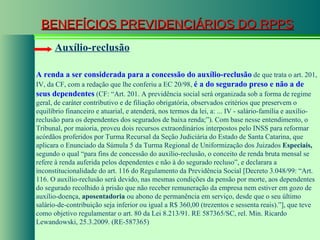 BENEFÍCIOS PREVIDENCIÁRIOS DO RPPS Auxílio-reclusão A renda a ser considerada para a concessão do auxílio-reclusão  de que trata o art. 201, IV, da CF, com a redação que lhe conferiu a EC 20/98,  é a do segurado preso e não a de seus dependentes  (CF: “Art. 201. A previdência social será organizada sob a forma de regime geral, de caráter contributivo e de filiação obrigatória, observados critérios que preservem o equilíbrio financeiro e atuarial, e atenderá, nos termos da lei, a: ... IV - salário-família e auxílio-reclusão para os dependentes dos segurados de baixa renda;”). Com base nesse entendimento, o Tribunal, por maioria, proveu dois recursos extraordinários interpostos pelo INSS para reformar acórdãos proferidos por Turma Recursal da Seção Judiciária do Estado de Santa Catarina, que aplicara o Enunciado da Súmula 5 da Turma Regional de Uniformização dos Juizados  Especiais,  segundo o qual “para fins de concessão do auxílio-reclusão, o conceito de renda bruta mensal se refere à renda auferida pelos dependentes e não à do segurado recluso”, e declarara a inconstitucionalidade do art. 116 do Regulamento da Previdência Social [Decreto 3.048/99: “Art. 116. O auxílio-reclusão será devido, nas mesmas condições da pensão por morte, aos dependentes do segurado recolhido à prisão que não receber remuneração da empresa nem estiver em gozo de auxílio-doença,  aposentadoria  ou abono de permanência em serviço, desde que o seu último salário-de-contribuição seja inferior ou igual a R$ 360,00 (trezentos e sessenta reais).”], que teve como objetivo regulamentar o art. 80 da Lei 8.213/91. RE 587365/SC, rel. Min. Ricardo Lewandowski, 25.3.2009. (RE-587365)  