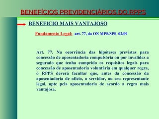 BENEFÍCIOS PREVIDENCIÁRIOS DO RPPS Fundamento Legal:   art. 77, da ON MPS/SPS  02/09 BENEFICIO MAIS VANTAJOSO Art. 77. Na ocorrência das hipóteses previstas para concessão de aposentadoria compulsória ou por invalidez a segurado que tenha cumprido os requisitos legais para concessão de aposentadoria voluntária em qualquer regra, o RPPS deverá facultar que, antes da concessão da aposentadoria de ofício, o servidor, ou seu representante legal, opte pela aposentadoria de acordo a regra mais vantajosa. 