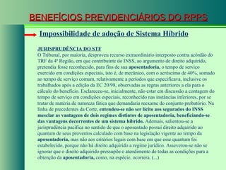 BENEFÍCIOS PREVIDENCIÁRIOS DO RPPS Impossibilidade de adoção de Sistema Híbrido JURISPRUDÊNCIA DO STF O Tribunal, por maioria, desproveu recurso extraordinário interposto contra acórdão do TRF da 4ª Região, em que contribuinte do INSS, ao argumento de direito adquirido, pretendia fosse reconhecido, para fins de sua  aposentadoria,  o tempo de serviço exercido em condições especiais, isto é, de mecânico, com o acréscimo de 40%, somado ao tempo de serviço comum, relativamente a períodos que especificava, inclusive os trabalhados após a edição da EC 20/98, observadas as regras anteriores a ela para o cálculo do benefício. Esclareceu-se, inicialmente, não estar em discussão a contagem do tempo de serviço em condições especiais, reconhecido nas instâncias inferiores, por se tratar de matéria de natureza fática que demandaria reexame do conjunto probatório. Na linha de precedentes da Corte,  entendeu-se não ser lícito aos segurados do INSS mesclar as vantagens de dois regimes distintos de aposentadoria, beneficiando-se das vantagens decorrentes de um sistema híbrido.  Ademais, salientou-se a jurisprudência pacífica no sentido de que o aposentado possui direito adquirido ao quantum de seus proventos calculado com base na legislação vigente ao tempo da  aposentadoria,  mas não aos critérios legais com base em que esse quantum foi estabelecido, porque não há direito adquirido a regime jurídico. Asseverou-se não se ignorar que o direito adquirido pressupõe o atendimento de todas as condições para a obtenção da  aposentadoria,  como, na espécie, ocorrera. (...) 