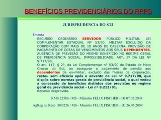 BENEFÍCIOS PREVIDENCIÁRIOS DO RPPS JURISPRUDENCIA DO STJ RMS 22586 / MS - Ministro FELIX FISCHER - DJ 07.02.2008  AgReg no Resp 1089226 / MS - Ministro FELIX FISCHER - DJ 26.05.2009  Ementa  RECURSO ORDINÁRIO  SERVIDOR  PÚBLICO MILITAR. LEI COMPLEMENTAR ESTADUAL Nº 53/90. MILITAR EXCLUÍDO DA CORPORAÇÃO COM MAIS DE 10 ANOS DE CASERNA. PREVISÃO DE PAGAMENTO DE COTAS DE VENCIMENTOS AOS SEUS  DEPENDENTES.  AUSÊNCIA DE PREVISÃO DO MESMO BENEFÍCIO NO REGIME GERAL DE PREVIDÊNCIA SOCIAL. IMPOSSIBILIDADE. ART. 5º DA LEI Nº 9.717/98. O art. 117, § 2º, da Lei Complementar nº 53/90 do Estado de Mato Grosso do Sul, ao assegurar o pagamento de pensão aos  dependentes  de ex-militar, excluído das fileiras da corporação,  restou sem eficácia após o advento da Lei nº 9.717/98, que dispôs sobre normas gerais de previdência social, a qual vedou a concessão de benefícios distintos dos previstos no regime geral de previdência social - Lei nº 8.213/91. Recurso desprovido. 