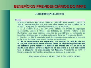 BENEFÍCIOS PREVIDENCIÁRIOS DO RPPS JURISPRUDENCIA DO STJ REsp 846902 - Ministro  ARNALDO E. LIMA  – DJ 20.10.2008  Ementa  ADMINISTRATIVO. RECURSO ESPECIAL. PENSÃO POR MORTE. LIMITE DE IDADE. PRORROGAÇÃO. REQUISITOS NÃO PREENCHIDOS. AUSÊNCIA DE DIREITO ADQUIRIDO. RECURSO CONHECIDO E PROVIDO.  1. A Lei Federal 9.717, de 27/11/98, editada no âmbito da legislação concorrente, vedou à União, aos Estados, ao Distrito Federal e aos Municípios, nos seus regimes próprios de previdência, a concessão de benefícios distintos dos previstos no Regime Geral de Previdência Social.  2. Não há, no RGPS, previsão legal de extensão da pensão por morte até os 24 anos de idade para os estudantes universitários.  3.  Se o dependente do segurado, ao tempo da edição da Lei 9.717/98, ainda não havia reunido todos os requisitos previstos em lei estadual para receber a pensão por morte até os 24 anos de idade, não possui direito adquirido ao benefício e a sua concessão fere o disposto na mencionada lei federal.  Precedente do STJ. 4. Recurso especial conhecido e provido para denegar a segurança. 
