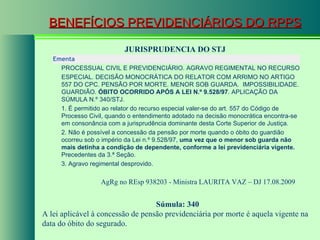 BENEFÍCIOS PREVIDENCIÁRIOS DO RPPS JURISPRUDENCIA DO STJ AgRg no REsp 938203 - Ministra  LAURITA VAZ  – DJ 17.08.2009  Súmula: 340 A lei aplicável à concessão de pensão previdenciária por morte é aquela vigente na data do óbito do segurado.  Ementa  PROCESSUAL CIVIL E PREVIDENCIÁRIO. AGRAVO REGIMENTAL NO RECURSO ESPECIAL. DECISÃO MONOCRÁTICA DO RELATOR COM ARRIMO NO ARTIGO 557 DO CPC. PENSÃO POR MORTE. MENOR SOB GUARDA.  IMPOSSIBILIDADE. GUARDIÃO.  ÓBITO OCORRIDO APÓS A LEI N.º 9.528/97 . APLICAÇÃO DA SÚMULA N.º 340/STJ. 1. É permitido ao relator do recurso especial valer-se do art. 557 do Código de Processo Civil, quando o entendimento adotado na decisão monocrática encontra-se em consonância com a jurisprudência dominante desta Corte Superior de Justiça. 2. Não é possível a concessão da pensão por morte quando o óbito do guardião ocorreu sob o império da Lei n.º 9.528/97,  uma vez que o menor sob guarda não mais detinha a condição de dependente, conforme a lei previdenciária vigente.  Precedentes da 3.ª Seção. 3. Agravo regimental desprovido.  