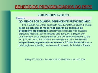 BENEFÍCIOS PREVIDENCIÁRIOS DO RPPS JURISPRUDENCIA DO STJ EREsp 727.716-CE – Rel. Min.  CELSO LIMONGI  – DJ 10.02.2010  Ementa  QO. MENOR SOB GUARDA. DEPENDENTE PREVIDENCIÁRIO. Em questão de ordem suscitada pelo Ministério Público Federal  sobre a exclusão de menor sob guarda da condição de dependente do segurado , amplamente refutada nos juizados especiais federais, como alegado pelo  parquet , a Seção, por unanimidade, acolheu a preliminar de inconstitucionalidade do art. 16, § 2º, da Lei n. 8.213/1991, na redação da Lei n. 9.528/1997,  suspendeu o julgamento com remessa à Corte Especial  após a publicação do acórdão, nos termos do voto do Sr. Ministro Relator. 