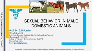 SEXUAL BEHAVIOR IN MALE
DOMESTIC ANIMALS
Prof. Dr. G.N Purohit
MVSC, PhD, MNVAS
Dean Post Graduate Studies and University Head Dept. Veterinary
(Gynecology & Obstetrics)
College of Veterinary & Animal Science, RAJUVAS
Bikaner, Raj., India.
Email: gnpobs@gmail.com
GOVINDNARAYANPUROHIT(GNPSir)
Dr. GN Purohit – Educational & Confidential – Content Collected from different sources. Not Permitted for Replication or Commercial Purposes
 