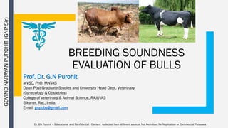 BREEDING SOUNDNESS
EVALUATION OF BULLS
Prof. Dr. G.N Purohit
MVSC, PhD, MNVAS
Dean Post Graduate Studies and University Head Dept. Veterinary
(Gynecology & Obstetrics)
College of veterinary & Animal Science, RAJUVAS
Bikaner, Raj., India.
Email: gnpobs@gmail.com
Dr. GN Purohit – Educational and Confidential - Content collected from different sources Not Permitted for Replication or Commercial Purposes
GOVIND
NARAYAN
PUROHIT
(GNP
Sir)
 