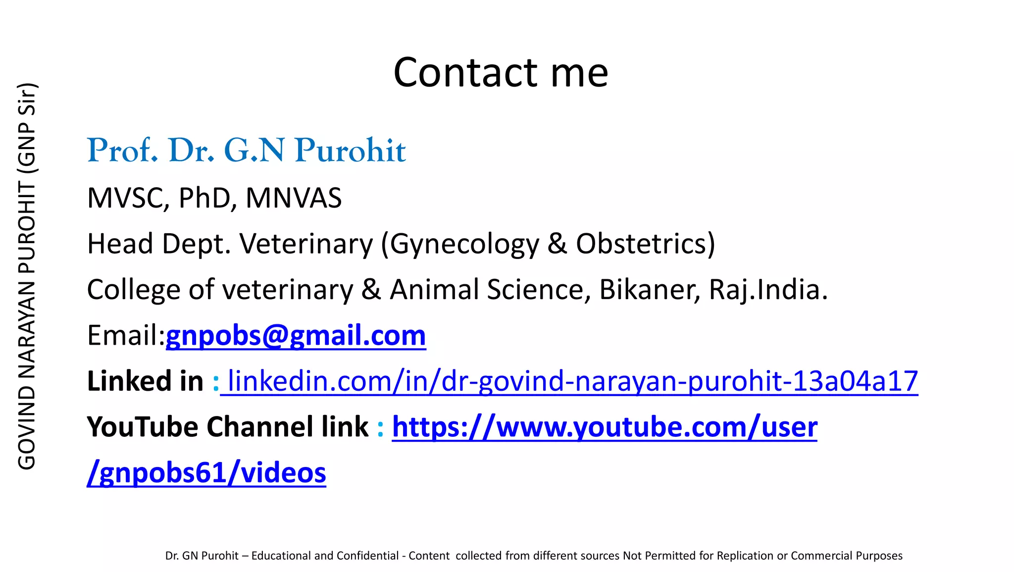 Contact me
Prof. Dr. G.N Purohit
MVSC, PhD, MNVAS
Head Dept. Veterinary (Gynecology & Obstetrics)
College of veterinary & Animal Science, Bikaner, Raj.India.
Email:gnpobs@gmail.com
Linked in : linkedin.com/in/dr-govind-narayan-purohit-13a04a17
YouTube Channel link : https://www.youtube.com/user
/gnpobs61/videos
GOVIND
NARAYAN
PUROHIT
(GNP
Sir)
Dr. GN Purohit – Educational and Confidential - Content collected from different sources Not Permitted for Replication or Commercial Purposes
 