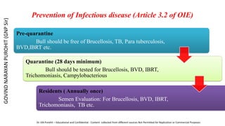 Prevention of Infectious disease (Article 3.2 of OIE)
Pre-quarantine
Bull should be free of Brucellosis, TB, Para tuberculosis,
BVD,IBRT etc.
Quarantine (28 days minimum)
Bull should be tested for Brucellosis, BVD, IBRT,
Trichomoniasis, Campylobacterious
Residents ( Annually once)
Semen Evaluation: For Brucellosis, BVD, IBRT,
Trichomoniasis, TB etc.
GOVIND
NARAYAN
PUROHIT
(GNP
Sir)
Dr. GN Purohit – Educational and Confidential - Content collected from different sources Not Permitted for Replication or Commercial Purposes
 