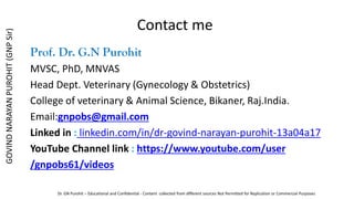 Contact me
Prof. Dr. G.N Purohit
MVSC, PhD, MNVAS
Head Dept. Veterinary (Gynecology & Obstetrics)
College of veterinary & Animal Science, Bikaner, Raj.India.
Email:gnpobs@gmail.com
Linked in : linkedin.com/in/dr-govind-narayan-purohit-13a04a17
YouTube Channel link : https://www.youtube.com/user
/gnpobs61/videos
GOVIND
NARAYAN
PUROHIT
(GNP
Sir)
Dr. GN Purohit – Educational and Confidential - Content collected from different sources Not Permitted for Replication or Commercial Purposes
 