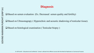 Diagnosis
 Based on semen evaluation (Ex. Decreased semen quality and fertility)
 Based on Ultrasonagrapy ( Hyperechoic and acoustic shadowing of testicular tissue).
 Based on histological examination ( Testicular biopsy )
GOVIND
NARAYAN
PUROHIT
(GNP
Sir)
Dr. GN Purohit – Educational and Confidential - Content collected from different sources Not Permitted for Replication or Commercial Purposes
 