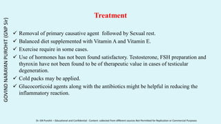 Treatment
 Removal of primary causative agent followed by Sexual rest.
 Balanced diet supplemented with Vitamin A and Vitamin E.
 Exercise require in some cases.
 Use of hormones has not been found satisfactory. Testosterone, FSH preparation and
thyroxin have not been found to be of therapeutic value in cases of testicular
degeneration.
 Cold packs may be applied.
 Glucocorticoid agents along with the antibiotics might be helpful in reducing the
inflammatory reaction.
GOVIND
NARAYAN
PUROHIT
(GNP
Sir)
Dr. GN Purohit – Educational and Confidential - Content collected from different sources Not Permitted for Replication or Commercial Purposes
 