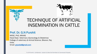 TECHNIQUE OF ARTIFICIAL
INSEMINATION IN CATTLE
Prof. Dr. G.N Purohit
MVSC, PhD, MNVAS
Head Dept. Veterinary (Gynecology & Obstetrics)
College of veterinary & Animal Science, Bikaner, Raj.
India.
Email: gnpobs@gmail.com
Dr. GN Purohit - Confidential - Content & Video Not Permitted for Commercial Purposes
 