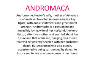 ANDROMACA
Andromache, Hector's wife, mother of Astyanax,
is a timeless character. Andromache is a key
figure, with noble sentiments and great moral
strength. Andromache is a passionate and
incredibly loving wife of her husband, the hero
Hector, attentive mother and worried about her
future and that of his son, hanging by a thread
that will be violently severed with her husband's
death. But Andromache is also queen,
accustomed to being surrounded by slaves, to
luxury and to live as a free woman in her home.
 