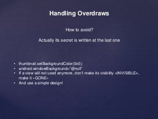 Handling Overdraws 
How to avoid? 
Actually its secret is written at the last one 
• thumbnail.setBackgroundColor(0x0); 
• android:windowBackground="@null" 
• If a view will not used anymore, don’t make its visibility «INVISIBLE», 
make it «GONE» 
• And use a simple design! 
 
