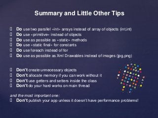 Summary and Little Other Tips 
 Do use two parallel «int» arrays instead of array of objects (int,int) 
 Do use «primitive» instead of objects 
 Do use as possible as «static» methods 
 Do use «static final» for constants 
 Do use foreach instead of for 
 Do use as possible as Xml Drawables instead of images (jpg,png) 
 Don’t create unnecessary objects 
 Don’t allocate memory if you can work without it 
 Don’t use getters and setters inside the class 
 Don’t do your hard works on main thread 
and the most important one: 
 Don’t publish your app unless it doesn’t have performance problems! 
 