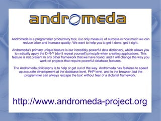 http://www.andromeda-project.org Andromeda is a programmer productivity tool, our only measure of success is how much we can reduce labor and increase quality. We want to help you to get it done, get it right. Andromeda's primary unique feature is our incredibly powerful data dictionary, which allows you to radically apply the D-R-Y (don't repeat yourself) principle when creating applications. This feature is not present in any other framework that we have found, and it will change the way you work on projects that require powerful database features. The Andromeda philosophy is to help or get out of the way. Andromeda has features to speed up accurate development at the database level, PHP level, and in the browser, but the programmer can always 'escape the box' without fear of a dictorial framework.  