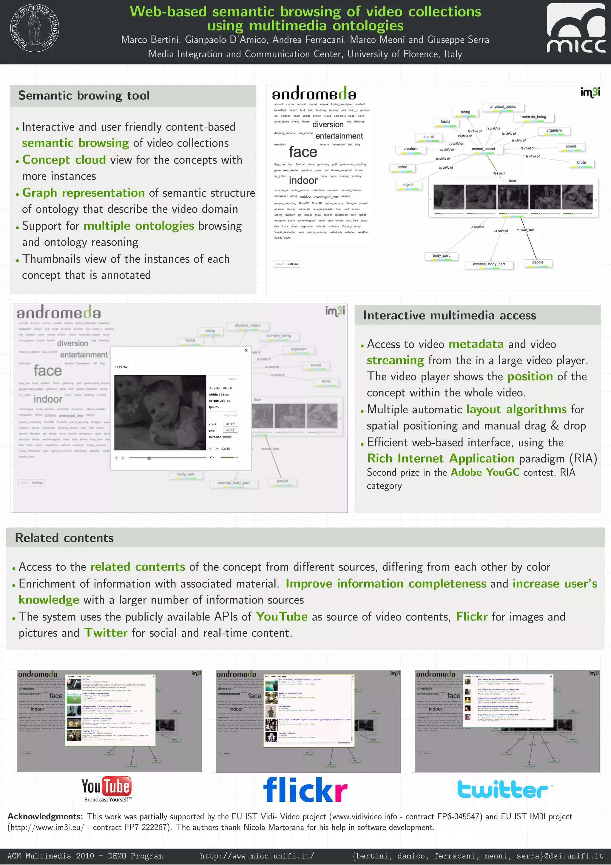 Web-based semantic browsing of video collections
using multimedia ontologies
Marco Bertini, Gianpaolo D’Amico, Andrea Ferracani, Marco Meoni and Giuseppe Serra
Media Integration and Communication Center, University of Florence, Italy
Semantic browing tool
• Interactive and user friendly content-based
semantic browsing of video collections
• Concept cloud view for the concepts with
more instances
• Graph representation of semantic structure
of ontology that describe the video domain
• Support for multiple ontologies browsing
and ontology reasoning
• Thumbnails view of the instances of each
concept that is annotated
Interactive multimedia access
• Access to video metadata and video
streaming from the in a large video player.
The video player shows the position of the
concept within the whole video.
• Multiple automatic layout algorithms for
spatial positioning and manual drag & drop
• Efficient web-based interface, using the
Rich Internet Application paradigm (RIA)
Second prize in the Adobe YouGC contest, RIA
category
Related contents
• Access to the related contents of the concept from different sources, differing from each other by color
• Enrichment of information with associated material. Improve information completeness and increase user’s
knowledge with a larger number of information sources
• The system uses the publicly available APIs of YouTube as source of video contents, Flickr for images and
pictures and Twitter for social and real-time content.
TM
Acknowledgments: This work was partially supported by the EU IST Vidi- Video project (www.vidivideo.info - contract FP6-045547) and EU IST IM3I project
(http://www.im3i.eu/ - contract FP7-222267). The authors thank Nicola Martorana for his help in software development.
ACM Multimedia 2010 - DEMO Program http://www.micc.unifi.it/ {bertini, damico, ferracani, meoni, serra}@dsi.unifi.it