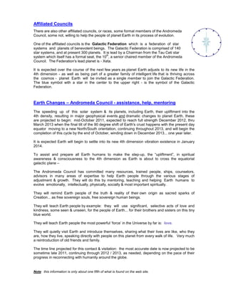 Affiliated Councils
There are also other affiliated councils, or races, some formal members of the Andromeda
Council, some not, willing to help the people of planet Earth in its process of evolution.

One of the affiliated councils is the Galactic Federation which is a federation of star
systems and planets of benevolent beings. The Galactic Federation is comprised of 140
star systems, and at present 300 planets. It is lead by a Chairman from the Tau Ceti star
                                              th
system which itself has a formal seat, the 10 , a senior chaired member of the Andromeda
Council. The Federation's lead planet is - Xeta.

It is expected over the course of the next few years as planet Earth adjusts to its new life in the
4th dimension - as well as being part of a greater family of intelligent life that is thriving across
the cosmos - planet Earth will be invited as a single member to join the Galactic Federation.
The blue symbol with a star in the center to the upper right - is the symbol of the Galactic
Federation.



Earth Changes – Andromeda Council - assistance, help, mentoring
The speeding up of this solar system & its planets, including Earth, their upliftment into the
4th density, resulting in major geophysical events and dramatic changes to planet Earth, these
are projected to begin: mid-October 2011, expected to reach full strength December 2012, thru
March 2013 when the final tilt of the 90 degree shift of Earth's crust happens with the present day
equator moving to a new North/South orientation, continuing throughout 2013, and will begin the
completion of this cycle by the end of October, winding down in December 2013... one year later.

It is expected Earth will begin to settle into its new 4th dimension vibration existence in January
2014.

To assist and prepare all Earth humans to make the step-up, the “upliftment”, in spiritual
awareness & consciousness to the 4th dimension as Earth is about to cross the equatorial
galactic plane –

The Andromeda Council has committed many resources, trained people, ships, counselors,
advisors in many areas of expertise to help Earth people through the various stages of
adjustment & growth. They will do this by mentoring, teaching and helping Earth humans to
evolve emotionally, intellectually, physically, socially & most important spiritually.

They will remind Earth people of the truth & reality of their own origin as sacred sparks of
Creation... as free sovereign souls, free sovereign human beings.

They will teach Earth people by example: they will use significant, selective acts of love and
kindness, some seen & unseen, for the people of Earth... for their brothers and sisters on this tiny
blue world.

They will teach Earth people the most powerful ‘force’ in the Universe by far is: love.

They will quietly visit Earth and introduce themselves, sharing what their lives are like, who they
are, how they live, speaking directly with people on this planet from every walk of life. Very much
a reintroduction of old friends and family.

The time line projected for this contact & visitation: the most accurate date is now projected to be
sometime late 2011, continuing through 2012 / 2013, as needed, depending on the pace of their
progress in reconnecting with humanity around the globe.


Note: this information is only about one fifth of what is found on the web site.
 