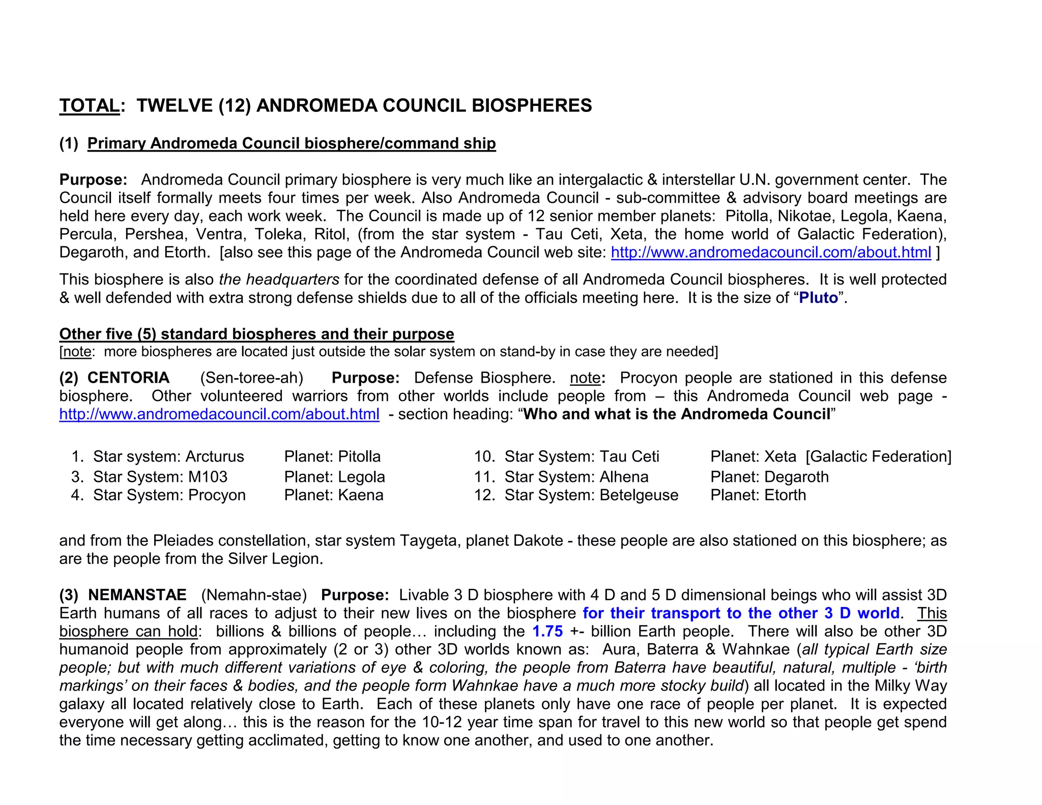 TOTAL: TWELVE (12) ANDROMEDA COUNCIL BIOSPHERES
(1) Primary Andromeda Council biosphere/command ship

Purpose: Andromeda Council primary biosphere is very much like an intergalactic & interstellar U.N. government center. The
Council itself formally meets four times per week. Also Andromeda Council - sub-committee & advisory board meetings are
held here every day, each work week. The Council is made up of 12 senior member planets: Pitolla, Nikotae, Legola, Kaena,
Percula, Pershea, Ventra, Toleka, Ritol, (from the star system - Tau Ceti, Xeta, the home world of Galactic Federation),
Degaroth, and Etorth. [also see this page of the Andromeda Council web site: http://www.andromedacouncil.com/about.html ]
This biosphere is also the headquarters for the coordinated defense of all Andromeda Council biospheres. It is well protected
& well defended with extra strong defense shields due to all of the officials meeting here. It is the size of “Pluto”.

Other five (5) standard biospheres and their purpose
[note: more biospheres are located just outside the solar system on stand-by in case they are needed]
(2) CENTORIA      (Sen-toree-ah)   Purpose: Defense Biosphere. note: Procyon people are stationed in this defense
biosphere. Other volunteered warriors from other worlds include people from – this Andromeda Council web page -
http://www.andromedacouncil.com/about.html - section heading: “Who and what is the Andromeda Council”

 1. Star system: Arcturus         Planet: Pitolla              10. Star System: Tau Ceti           Planet: Xeta [Galactic Federation]
 3. Star System: M103             Planet: Legola               11. Star System: Alhena             Planet: Degaroth
 4. Star System: Procyon          Planet: Kaena                12. Star System: Betelgeuse         Planet: Etorth

and from the Pleiades constellation, star system Taygeta, planet Dakote - these people are also stationed on this biosphere; as
are the people from the Silver Legion.

(3) NEMANSTAE (Nemahn-stae) Purpose: Livable 3 D biosphere with 4 D and 5 D dimensional beings who will assist 3D
Earth humans of all races to adjust to their new lives on the biosphere for their transport to the other 3 D world. This
biosphere can hold: billions & billions of people including the 1.75 +- billion Earth people. There will also be other 3D
humanoid people from approximately (2 or 3) other 3D worlds known as: Aura, Baterra & Wahnkae (all typical Earth size
people; but with much different variations of eye & coloring, the people from Baterra have beautiful, natural, multiple - ‘birth
markings’ on their faces & bodies, and the people form Wahnkae have a much more stocky build) all located in the Milky Way
galaxy all located relatively close to Earth. Each of these planets only have one race of people per planet. It is expected
everyone will get along this is the reason for the 10-12 year time span for travel to this new world so that people get spend
the time necessary getting acclimated, getting to know one another, and used to one another.
 