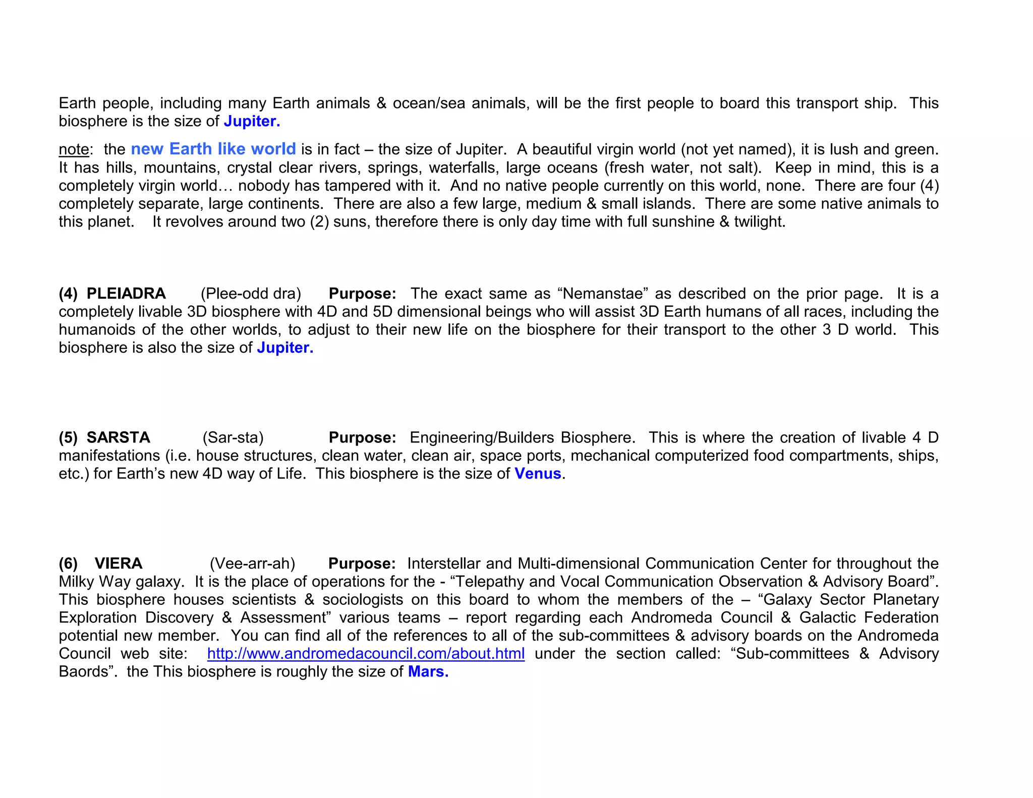 Earth people, including many Earth animals & ocean/sea animals, will be the first people to board this transport ship. This
biosphere is the size of Jupiter.
note: the new Earth like world is in fact – the size of Jupiter. A beautiful virgin world (not yet named), it is lush and green.
It has hills, mountains, crystal clear rivers, springs, waterfalls, large oceans (fresh water, not salt). Keep in mind, this is a
completely virgin world nobody has tampered with it. And no native people currently on this world, none. There are four (4)
completely separate, large continents. There are also a few large, medium & small islands. There are some native animals to
this planet. It revolves around two (2) suns, therefore there is only day time with full sunshine & twilight.



(4) PLEIADRA         (Plee-odd dra)    Purpose: The exact same as “Nemanstae” as described on the prior page. It is a
completely livable 3D biosphere with 4D and 5D dimensional beings who will assist 3D Earth humans of all races, including the
humanoids of the other worlds, to adjust to their new life on the biosphere for their transport to the other 3 D world. This
biosphere is also the size of Jupiter.




(5) SARSTA            (Sar-sta)         Purpose: Engineering/Builders Biosphere. This is where the creation of livable 4 D
manifestations (i.e. house structures, clean water, clean air, space ports, mechanical computerized food compartments, ships,
etc.) for Earth’s new 4D way of Life. This biosphere is the size of Venus.




(6) VIERA            (Vee-arr-ah)      Purpose: Interstellar and Multi-dimensional Communication Center for throughout the
Milky Way galaxy. It is the place of operations for the - “Telepathy and Vocal Communication Observation & Advisory Board”.
This biosphere houses scientists & sociologists on this board to whom the members of the – “Galaxy Sector Planetary
Exploration Discovery & Assessment” various teams – report regarding each Andromeda Council & Galactic Federation
potential new member. You can find all of the references to all of the sub-committees & advisory boards on the Andromeda
Council web site: http://www.andromedacouncil.com/about.html under the section called: “Sub-committees & Advisory
Baords”. the This biosphere is roughly the size of Mars.
 