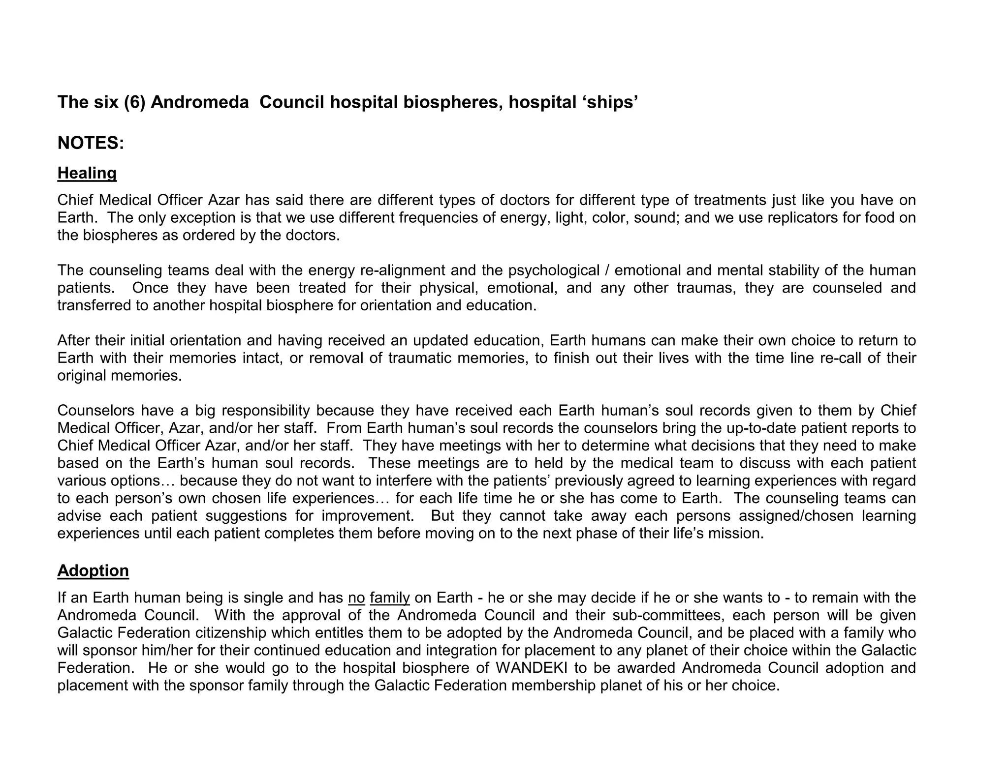 The six (6) Andromeda Council hospital biospheres, hospital ‘ships’

NOTES:
Healing
Chief Medical Officer Azar has said there are different types of doctors for different type of treatments just like you have on
Earth. The only exception is that we use different frequencies of energy, light, color, sound; and we use replicators for food on
the biospheres as ordered by the doctors.

The counseling teams deal with the energy re-alignment and the psychological / emotional and mental stability of the human
patients. Once they have been treated for their physical, emotional, and any other traumas, they are counseled and
transferred to another hospital biosphere for orientation and education.

After their initial orientation and having received an updated education, Earth humans can make their own choice to return to
Earth with their memories intact, or removal of traumatic memories, to finish out their lives with the time line re-call of their
original memories.

Counselors have a big responsibility because they have received each Earth human’s soul records given to them by Chief
Medical Officer, Azar, and/or her staff. From Earth human’s soul records the counselors bring the up-to-date patient reports to
Chief Medical Officer Azar, and/or her staff. They have meetings with her to determine what decisions that they need to make
based on the Earth’s human soul records. These meetings are to held by the medical team to discuss with each patient
various options because they do not want to interfere with the patients’ previously agreed to learning experiences with regard
to each person’s own chosen life experiences for each life time he or she has come to Earth. The counseling teams can
advise each patient suggestions for improvement. But they cannot take away each persons assigned/chosen learning
experiences until each patient completes them before moving on to the next phase of their life’s mission.

Adoption
If an Earth human being is single and has no family on Earth - he or she may decide if he or she wants to - to remain with the
Andromeda Council. With the approval of the Andromeda Council and their sub-committees, each person will be given
Galactic Federation citizenship which entitles them to be adopted by the Andromeda Council, and be placed with a family who
will sponsor him/her for their continued education and integration for placement to any planet of their choice within the Galactic
Federation. He or she would go to the hospital biosphere of WANDEKI to be awarded Andromeda Council adoption and
placement with the sponsor family through the Galactic Federation membership planet of his or her choice.
 