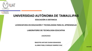 UNIVERSIDAD AUTÓNOMA DE TAMAULIPAS
EDUCACIÓN A DISTANCIA
LICENCIATURA EN EDUCACIÓN Y TECNOLOGÍAS PARA EL APRENDIZAJE
LABORATORIO DE TECNOLOGIA EDUCATIVA
ANDROMO
MAESTRO ARTURO DURAN BENAVIDES
ALUMNO PABLO ENRIQUE RAMÍREZ DÍAZ
JULIO 2020
 