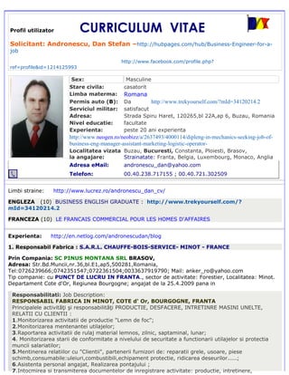Profil utilizator           CURRICULUM VITAE
Solicitant: Andronescu, Dan Stefan –http://hubpages.com/hub/Business-Engineer-for-a-
job

                                             http://www.facebook.com/profile.php?
ref=profile&id=1214125993

                         Sex:                  Masculine
                        Stare civila:         casatorit
                        Limba materma:        Romana
                        Permis auto (B):      Da         http://www.trekyourself.com/?mId=34120214.2
                        Serviciul militar:    satisfacut
                        Adresa:               Strada Spiru Haret, 120265,bl 22A,ap 6, Buzau, Romania
                        Nivel educatie:       facultate
                        Experienta:           peste 20 ani experienta
                        http://www.neogen.ro/neobizz/a/2637493/4000114/dipleng-in-mechanics-seeking-job-of-
                        business-eng-manager-assistant-marketing-logistic-operator-
                        Localitatea vizata Buzau, Bucuresti, Constanta, Ploiesti, Brasov,
                        la angajare:       Strainatate: Franta, Belgia, Luxembourg, Monaco, Anglia
                        Adresa eMail:         andronescu_dan@yahoo.com
                        Telefon:              00.40.238.717155 ; 00.40.721.302509


Limbi straine:   http://www.lucrez.ro/andronescu_dan_cv/

ENGLEZA (10) BUSINESS ENGLISH GRADUATE : http://www.trekyourself.com/?
mId=34120214.2

FRANCEZA (10) LE FRANCAIS COMMERCIAL POUR LES HOMES D'AFFAIRES


Experienta:      http://en.netlog.com/andronescudan/blog

1. Responsabil Fabrica : S.A.R.L. CHAUFFE-BOIS-SERVICE- MINOT - FRANCE

Prin Compania: SC PINUS MONTANA SRL BRASOV,
Adresa: Str.Bd.Muncii,nr.36,bl.E1,ap5,500281,Romania,
Tel:0726239666;0742351547;0722361504;0033637919790; Mail: anker_ro@yahoo.com
Tip companie: cu PUNCT DE LUCRU IN FRANTA., sector de activitate: Forestier, Localitatea: Minot.
Departament Cote d'Or, Regiunea Bourgogne; angajat de la 25.4.2009 pana in

 Responsabilitati: Job Description:
 RESPONSABIL FABRICA IN MINOT, COTE d' Or, BOURGOGNE, FRANTA
 Principalele activităţi şi responsabilităţi PRODUCTIE, DESFACERE, INTRETINRE MASINI UNELTE,
 RELATII CU CLIENTII :
 1.Monitorizarea activitatii de productie "Lemn de foc";
 2.Monitorizarea mentenantei utilajelor;
 3.Raportarea activitatii de rulaj material lemnos, zilnic, saptaminal, lunar;
 4. Monitorizarea starii de conformitate a nivelului de securitate a functionarii utilajelor si protectia
 muncii salariatilor;
 5.Mentinerea relatiilor cu "Clientii", partenerii furnizori de: reparatii grele, usoare, piese
 schimb,consumabile:uleiuri,combustibili,echipament protectie, ridicarea deseurilor.....;
 6.Asistenta personal angajat, Realizarea pontajului ;
 7.Intocmirea si transmiterea documentelor de inregistrare activitate: productie, intretinere,
 