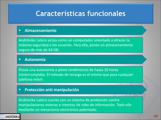 Características funcionales 
6/8 
 
Almacenamiento 
Andrónika Latens actúa como un computador orientado a ofrecer la máxima seguridad a los usuarios. Para ello, posee un almacenamiento seguro de más de 64 GB. 
Posee una autonomía a pleno rendimiento de hasta 10 horas ininterrumpidas. El método de recarga es el mismo que para cualquier teléfono móvil. 
 
Autonomía 
 
Protección anti manipulación 
Andrónika Latens cuenta con un sistema de protección contra manipulaciones extenas e intentos de robo de información. Todo ello mediante un mecanismo electrónico patentado.  