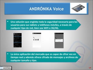 ANDRÓNIKA Voice
1/6
 Una solución que engloba toda la seguridad necesaria para los
usuarios para sus tablets y teléfonos móviles, a través de
cualquier tipo de red, bien sea WiFi o 3G/4G.
 La única aplicación del mercado que es capaz de cifrar voz en
tiempo real y además ofrece cifrado de mensajes y archivos de
cualquier tamaño y tipo.
 