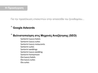 Η ΠροσέγγισηΓια την προσέλκυση επισκεπτών στην ιστοσελίδα του ξενοδοχείου...*Google Adwords*Βελτιστοποίηση στις Μηχανές Αναζήτησης (SEO)Santorini luxury hotels	Santorini luxury suites	Santorini luxury restaurants	Santorini suites	Santorini weddings	Santorini luxury wedding	Santorini honeymoon	Oia luxury hotels	Oia luxury suites	Oia suites