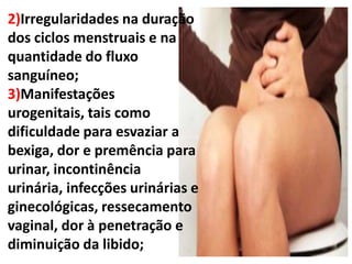 2)Irregularidades na duração
dos ciclos menstruais e na
quantidade do fluxo
sanguíneo;
3)Manifestações
urogenitais, tais como
dificuldade para esvaziar a
bexiga, dor e premência para
urinar, incontinência
urinária, infecções urinárias e
ginecológicas, ressecamento
vaginal, dor à penetração e
diminuição da libido;
 