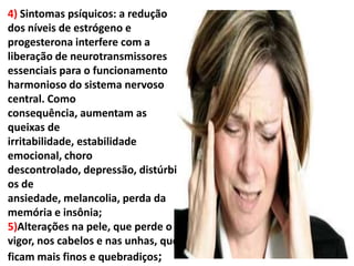 4) Sintomas psíquicos: a redução
dos níveis de estrógeno e
progesterona interfere com a
liberação de neurotransmissores
essenciais para o funcionamento
harmonioso do sistema nervoso
central. Como
consequência, aumentam as
queixas de
irritabilidade, estabilidade
emocional, choro
descontrolado, depressão, distúrbi
os de
ansiedade, melancolia, perda da
memória e insônia;
5)Alterações na pele, que perde o
vigor, nos cabelos e nas unhas, que
ficam mais finos e quebradiços;
 