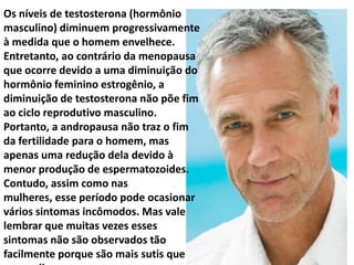 Os níveis de testosterona (hormônio
masculino) diminuem progressivamente
à medida que o homem envelhece.
Entretanto, ao contrário da menopausa
que ocorre devido a uma diminuição do
hormônio feminino estrogênio, a
diminuição de testosterona não põe fim
ao ciclo reprodutivo masculino.
Portanto, a andropausa não traz o fim
da fertilidade para o homem, mas
apenas uma redução dela devido à
menor produção de espermatozoides.
Contudo, assim como nas
mulheres, esse período pode ocasionar
vários sintomas incômodos. Mas vale
lembrar que muitas vezes esses
sintomas não são observados tão
facilmente porque são mais sutis que
 