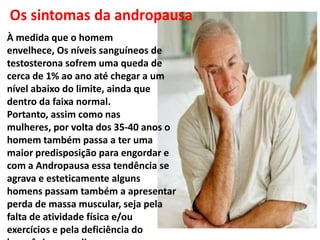 À medida que o homem
envelhece, Os níveis sanguíneos de
testosterona sofrem uma queda de
cerca de 1% ao ano até chegar a um
nível abaixo do limite, ainda que
dentro da faixa normal.
Portanto, assim como nas
mulheres, por volta dos 35-40 anos o
homem também passa a ter uma
maior predisposição para engordar e
com a Andropausa essa tendência se
agrava e esteticamente alguns
homens passam também a apresentar
perda de massa muscular, seja pela
falta de atividade física e/ou
exercícios e pela deficiência do
 