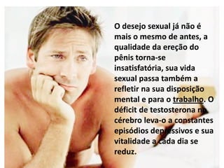 O desejo sexual já não é
mais o mesmo de antes, a
qualidade da ereção do
pênis torna-se
insatisfatória, sua vida
sexual passa também a
refletir na sua disposição
mental e para o trabalho. O
déficit de testosterona no
cérebro leva-o a constantes
episódios depressivos e sua
vitalidade a cada dia se
reduz.
 