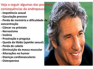 Veja a seguir algumas das possíveis
consequências da andropausa:
- Impotência sexual
- Ejaculação precoce
- Perda de memória e dificuldade de
concentração
- Câncer na próstata
- Nervosismo
- Insônia
- Prostração e preguiça
- Queda da libido (apetite sexual)
- Perda de cabelo
- Diminuição da massa muscular
- Alterações no humor
- Doenças cardiovasculares
- Osteoporose
 