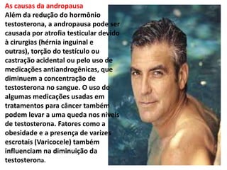 As causas da andropausa
Além da redução do hormônio
testosterona, a andropausa pode ser
causada por atrofia testicular devido
à cirurgias (hérnia inguinal e
outras), torção do testículo ou
castração acidental ou pelo uso de
medicações antiandrogênicas, que
diminuem a concentração de
testosterona no sangue. O uso de
algumas medicações usadas em
tratamentos para câncer também
podem levar a uma queda nos níveis
de testosterona. Fatores como a
obesidade e a presença de varizes
escrotais (Varicocele) também
influenciam na diminuição da
testosterona.
 