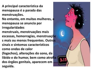 A principal característica da
menopausa é a parada das
menstruações.
No entanto, em muitas mulheres, a
menopausa se anuncia por
irregularidades
menstruais, menstruações mais
escassas, hemorragias, menstruaçõe
s mais ou menos frequentes. Outros
sinais e sintomas característicos
como ondas de calor
(fogachos), alterações do sono, da
libido e do humor, bem como atrofia
dos órgãos genitais, aparecem em
seguida.
 