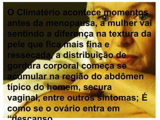 O Climatério acontece momentos
antes da menopausa, a mulher vai
sentindo a diferença na textura da
pele que fica mais fina e
ressecada, a distribuição de
gordura corporal começa se
acumular na região do abdômen
típico do homem, secura
vaginal, entre outros sintomas; É
como se o ovário entra em
 