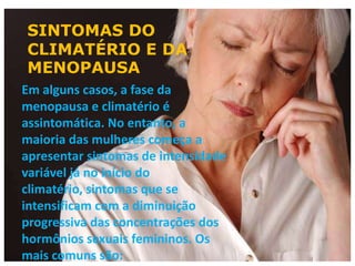 SINTOMAS DO
CLIMATÉRIO E DA
MENOPAUSA
Em alguns casos, a fase da
menopausa e climatério é
assintomática. No entanto, a
maioria das mulheres começa a
apresentar sintomas de intensidade
variável já no início do
climatério, sintomas que se
intensificam com a diminuição
progressiva das concentrações dos
hormônios sexuais femininos. Os
mais comuns são:
 