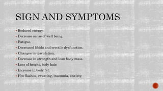 Reduced energy.
 Decrease sense of well being.
 Fatigue.
 Decreased libido and erectile dysfunction.
 Changes in ejaculation.
 Decrease in strength and lean body mass.
 Loss of height, body hair.
 Increase in body fat.
 Hot flashes, sweating, insomnia, anxiety.
 
